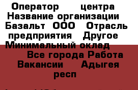 Оператор Call-центра › Название организации ­ Базальт, ООО › Отрасль предприятия ­ Другое › Минимальный оклад ­ 22 000 - Все города Работа » Вакансии   . Адыгея респ.